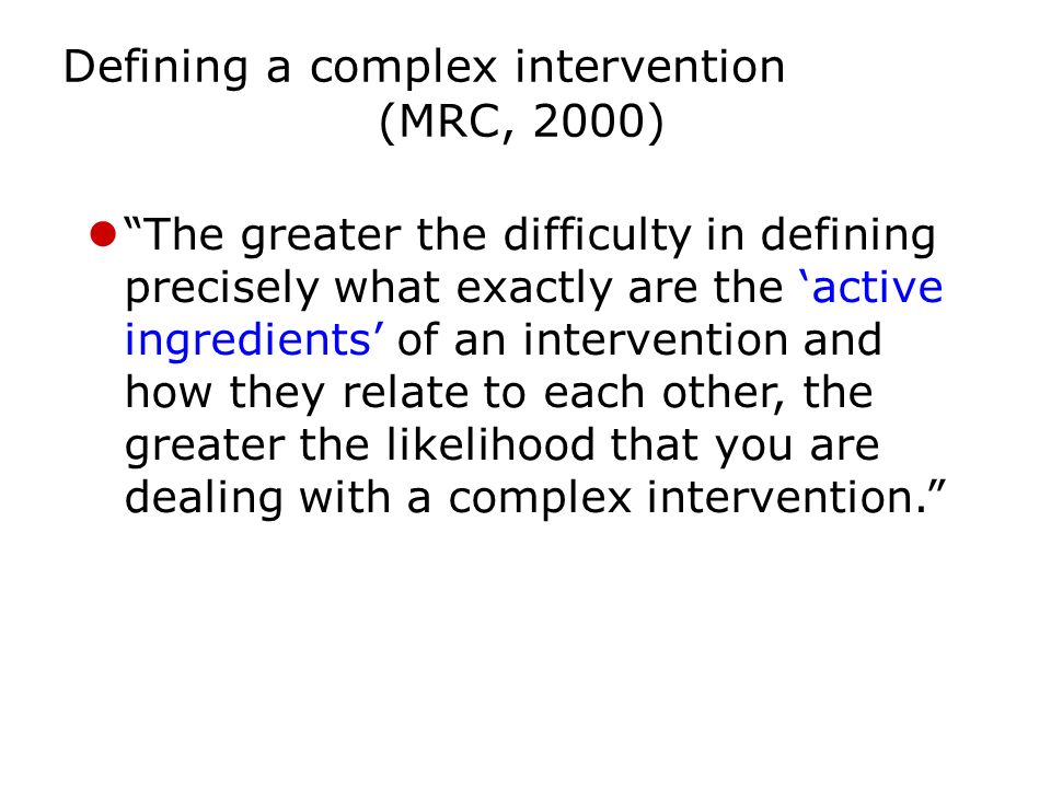 Defining a complex intervention (MRC, 2000) The greater the difficulty in defining precisely what exactly are the ‘active ingredients’ of an intervention and how they relate to each other, the greater the likelihood that you are dealing with a complex intervention.