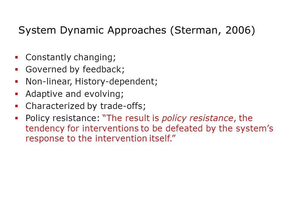 System Dynamic Approaches (Sterman, 2006)  Constantly changing;  Governed by feedback;  Non-linear, History-dependent;  Adaptive and evolving;  Characterized by trade-offs;  Policy resistance: The result is policy resistance, the tendency for interventions to be defeated by the system’s response to the intervention itself.