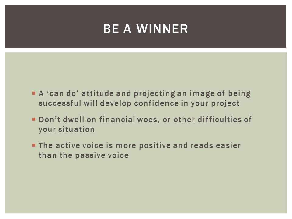  A ‘can do’ attitude and projecting an image of being successful will develop confidence in your project  Don’t dwell on financial woes, or other difficulties of your situation  The active voice is more positive and reads easier than the passive voice BE A WINNER