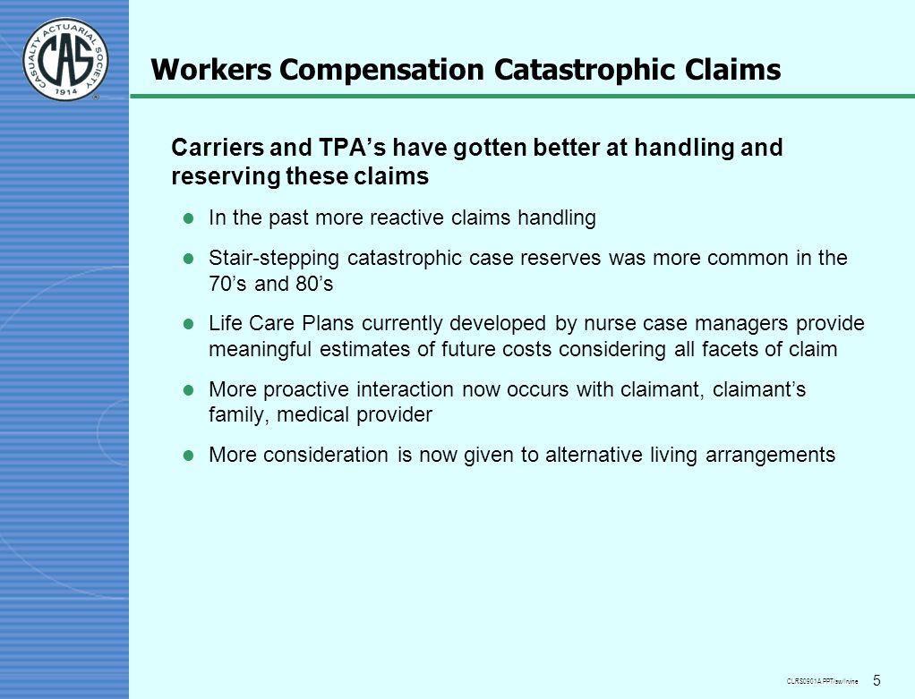 CLRS0901A.PPT/sw/Irvine 5 Workers Compensation Catastrophic Claims Carriers and TPA’s have gotten better at handling and reserving these claims l In the past more reactive claims handling l Stair-stepping catastrophic case reserves was more common in the 70’s and 80’s l Life Care Plans currently developed by nurse case managers provide meaningful estimates of future costs considering all facets of claim l More proactive interaction now occurs with claimant, claimant’s family, medical provider l More consideration is now given to alternative living arrangements