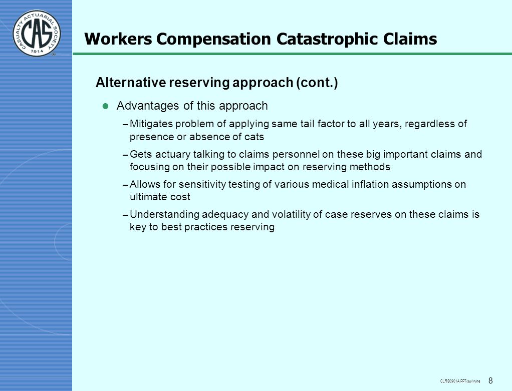 CLRS0901A.PPT/sw/Irvine 8 Workers Compensation Catastrophic Claims Alternative reserving approach (cont.) l Advantages of this approach – Mitigates problem of applying same tail factor to all years, regardless of presence or absence of cats – Gets actuary talking to claims personnel on these big important claims and focusing on their possible impact on reserving methods – Allows for sensitivity testing of various medical inflation assumptions on ultimate cost – Understanding adequacy and volatility of case reserves on these claims is key to best practices reserving