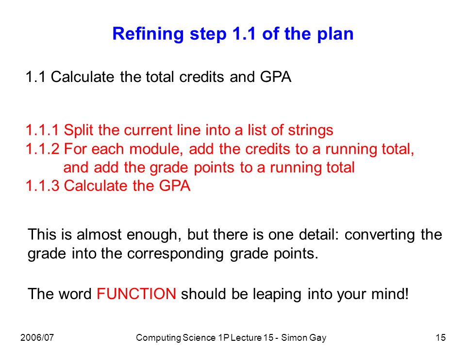 2006/07Computing Science 1P Lecture 15 - Simon Gay15 Refining step 1.1 of the plan Split the current line into a list of strings For each module, add the credits to a running total, and add the grade points to a running total Calculate the GPA 1.1 Calculate the total credits and GPA This is almost enough, but there is one detail: converting the grade into the corresponding grade points.