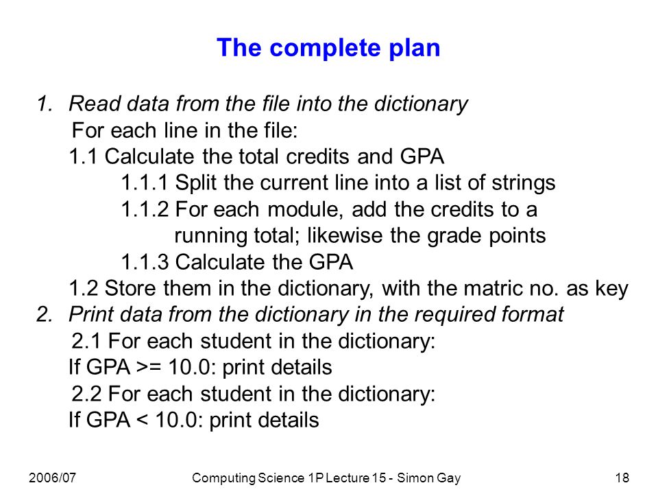 2006/07Computing Science 1P Lecture 15 - Simon Gay18 The complete plan 1.Read data from the file into the dictionary For each line in the file: 1.1 Calculate the total credits and GPA Split the current line into a list of strings For each module, add the credits to a running total; likewise the grade points Calculate the GPA 1.2 Store them in the dictionary, with the matric no.