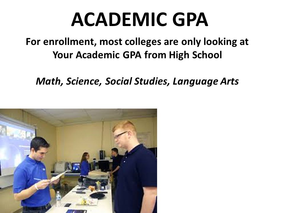 ACADEMIC GPA For enrollment, most colleges are only looking at Your Academic GPA from High School Math, Science, Social Studies, Language Arts