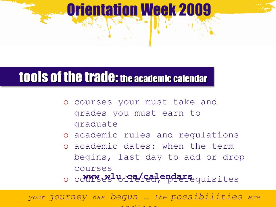 Orientation Week 2009 your journey has begun … the possibilities are endless tools of the trade: the academic calendar o courses your must take and grades you must earn to graduate o academic rules and regulations o academic dates: when the term begins, last day to add or drop courses o courses offered, prerequisites