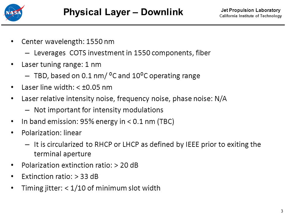3 Jet Propulsion Laboratory California Institute of Technology Physical Layer – Downlink Center wavelength: 1550 nm – Leverages COTS investment in 1550 components, fiber Laser tuning range: 1 nm – TBD, based on 0.1 nm/ ⁰C and 10⁰C operating range Laser line width: < ±0.05 nm Laser relative intensity noise, frequency noise, phase noise: N/A – Not important for intensity modulations In band emission: 95% energy in < 0.1 nm (TBC) Polarization: linear – It is circularized to RHCP or LHCP as defined by IEEE prior to exiting the terminal aperture Polarization extinction ratio: > 20 dB Extinction ratio: > 33 dB Timing jitter: < 1/10 of minimum slot width