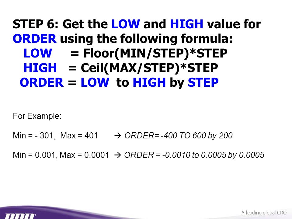 A leading global CRO For Example: Min = - 301, Max = 401  ORDER= -400 TO 600 by 200 Min = 0.001, Max =  ORDER = to by STEP 6: Get the LOW and HIGH value for ORDER using the following formula: LOW = Floor(MIN/STEP)*STEP HIGH = Ceil(MAX/STEP)*STEP ORDER = LOW to HIGH by STEP