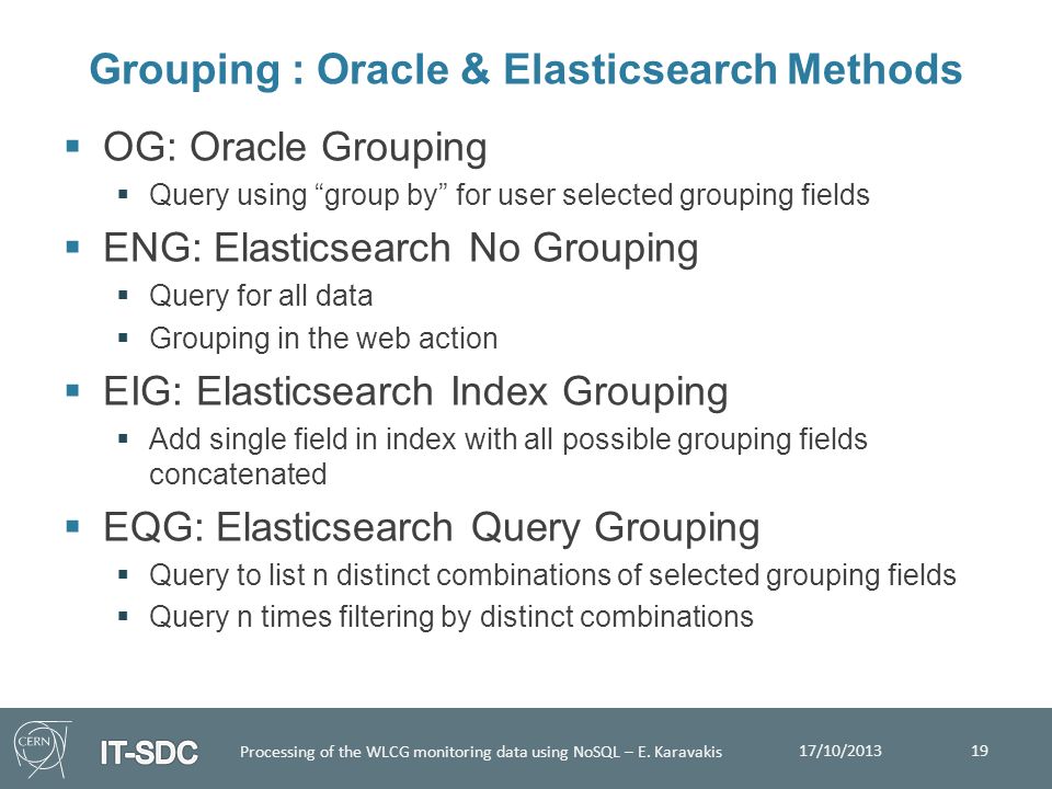  OG: Oracle Grouping  Query using group by for user selected grouping fields  ENG: Elasticsearch No Grouping  Query for all data  Grouping in the web action  EIG: Elasticsearch Index Grouping  Add single field in index with all possible grouping fields concatenated  EQG: Elasticsearch Query Grouping  Query to list n distinct combinations of selected grouping fields  Query n times filtering by distinct combinations Grouping : Oracle & Elasticsearch Methods 19 17/10/2013 Processing of the WLCG monitoring data using NoSQL – E.
