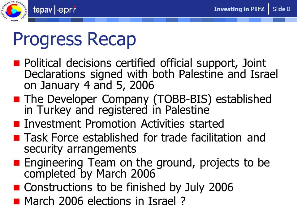 Investing in PIFZ Slide 8 Progress Recap Political decisions certified official support, Joint Declarations signed with both Palestine and Israel on January 4 and 5, 2006 The Developer Company (TOBB-BIS) established in Turkey and registered in Palestine Investment Promotion Activities started Task Force established for trade facilitation and security arrangements Engineering Team on the ground, projects to be completed by March 2006 Constructions to be finished by July 2006 March 2006 elections in Israel