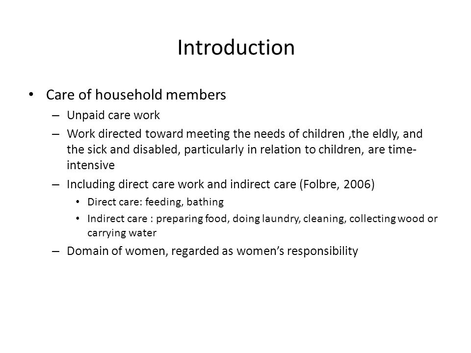 Introduction Care of household members – Unpaid care work – Work directed toward meeting the needs of children,the eldly, and the sick and disabled, particularly in relation to children, are time- intensive – Including direct care work and indirect care (Folbre, 2006) Direct care: feeding, bathing Indirect care : preparing food, doing laundry, cleaning, collecting wood or carrying water – Domain of women, regarded as women’s responsibility
