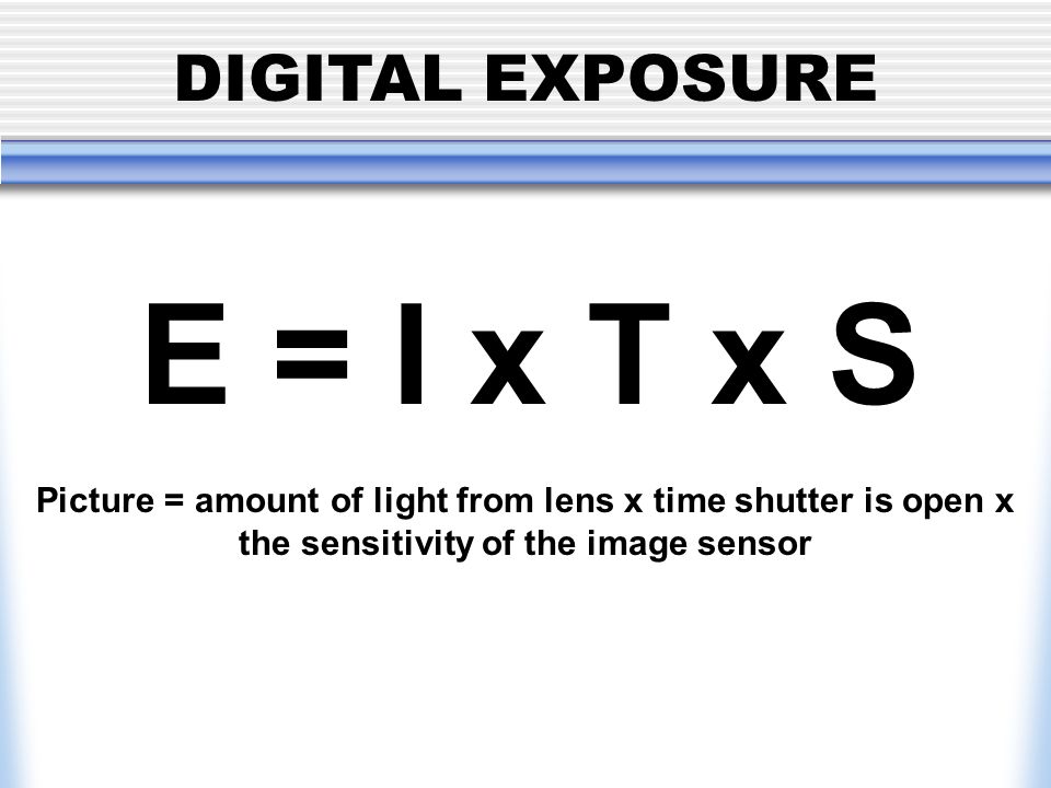 DIGITAL EXPOSURE E = I x T x S Picture = amount of light from lens x time shutter is open x the sensitivity of the image sensor