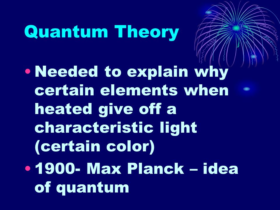 Quantum Theory Needed to explain why certain elements when heated give off a characteristic light (certain color) Max Planck – idea of quantum