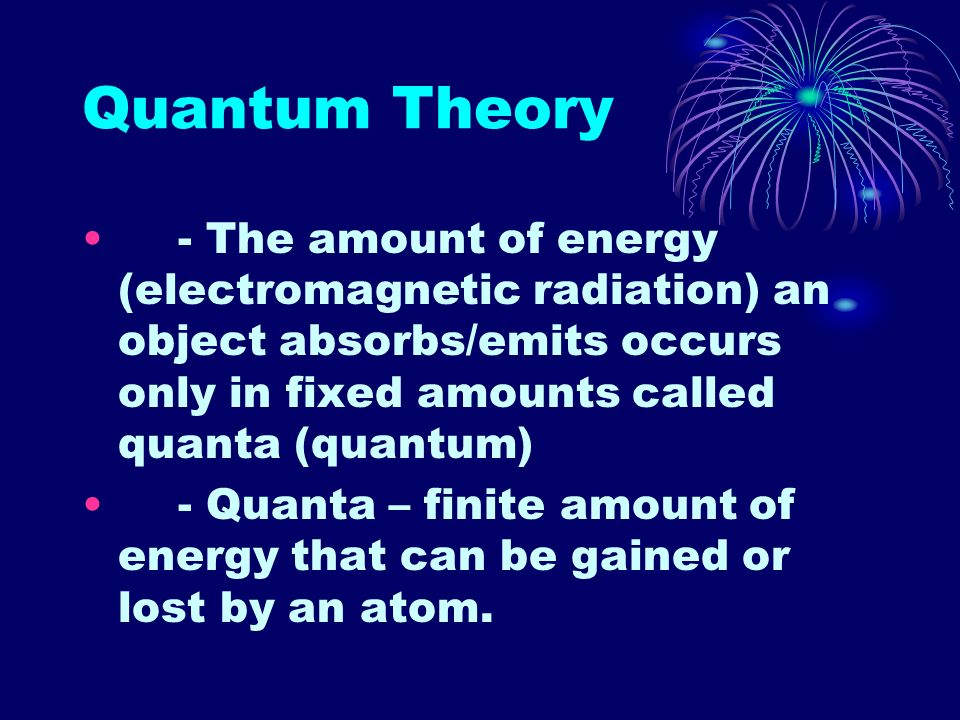 Quantum Theory - The amount of energy (electromagnetic radiation) an object absorbs/emits occurs only in fixed amounts called quanta (quantum) - Quanta – finite amount of energy that can be gained or lost by an atom.