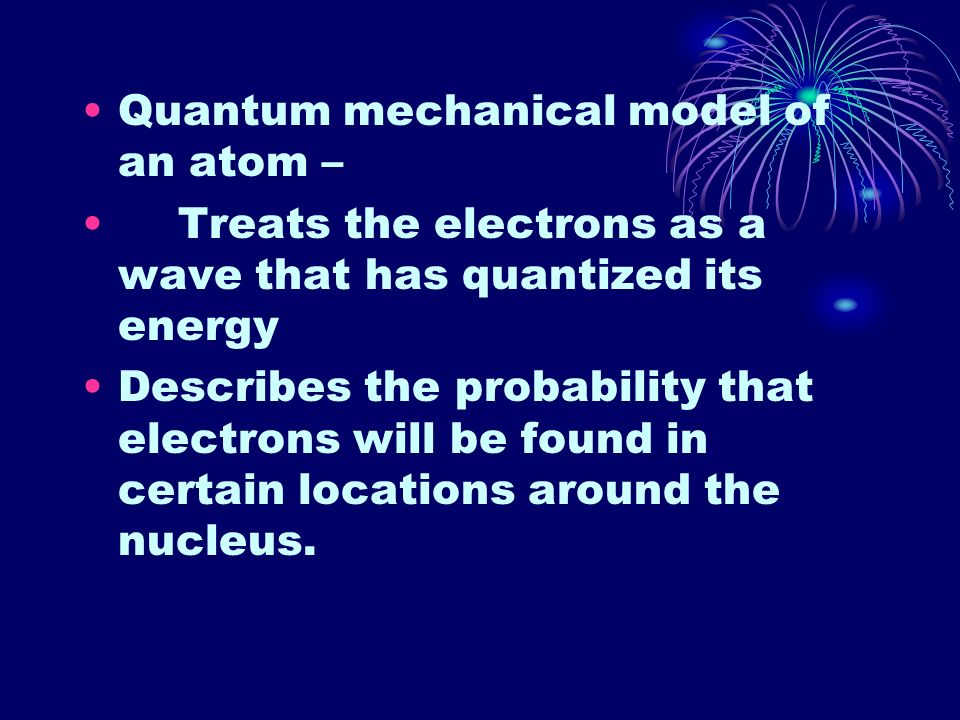 Quantum mechanical model of an atom – Treats the electrons as a wave that has quantized its energy Describes the probability that electrons will be found in certain locations around the nucleus.