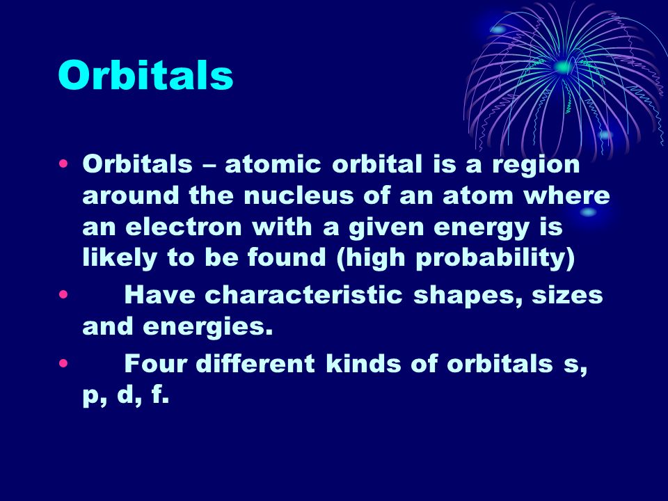 Orbitals Orbitals – atomic orbital is a region around the nucleus of an atom where an electron with a given energy is likely to be found (high probability) Have characteristic shapes, sizes and energies.