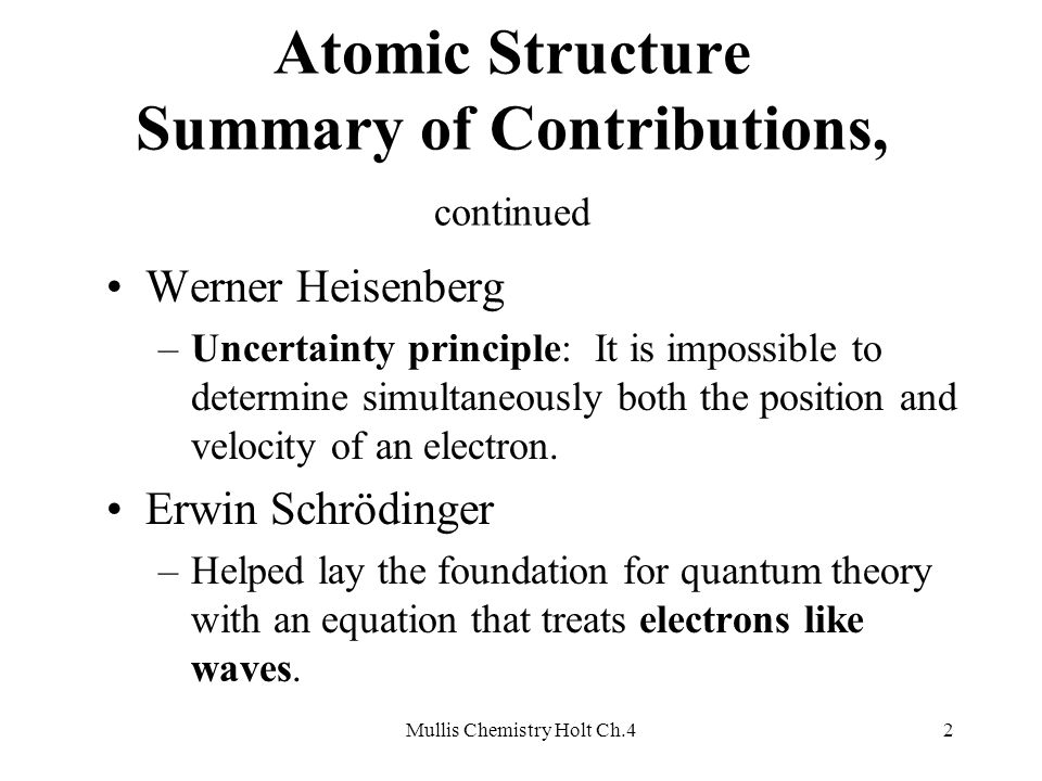 Mullis Chemistry Holt Ch.42 Atomic Structure Summary of Contributions, continued Werner Heisenberg –Uncertainty principle: It is impossible to determine simultaneously both the position and velocity of an electron.