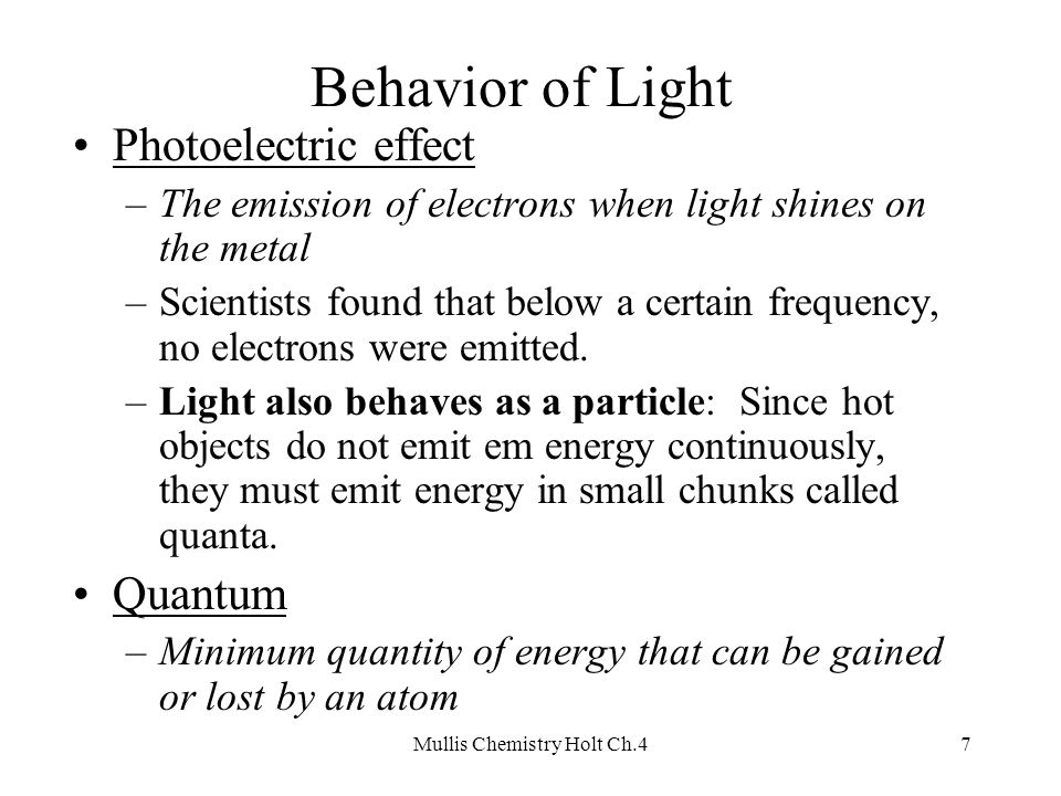Mullis Chemistry Holt Ch.47 Behavior of Light Photoelectric effect –The emission of electrons when light shines on the metal –Scientists found that below a certain frequency, no electrons were emitted.