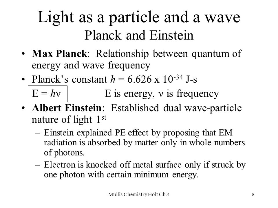 Mullis Chemistry Holt Ch.48 Light as a particle and a wave Planck and Einstein Max Planck: Relationship between quantum of energy and wave frequency Planck’s constant h = x J-s E = hνE is energy, ν is frequency Albert Einstein: Established dual wave-particle nature of light 1 st –Einstein explained PE effect by proposing that EM radiation is absorbed by matter only in whole numbers of photons.
