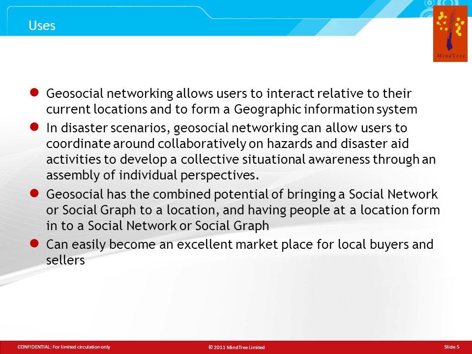 © 2011 MindTree Limited CONFIDENTIAL: For limited circulation only Slide 5 ● Geosocial networking allows users to interact relative to their current locations and to form a Geographic information system ● In disaster scenarios, geosocial networking can allow users to coordinate around collaboratively on hazards and disaster aid activities to develop a collective situational awareness through an assembly of individual perspectives.