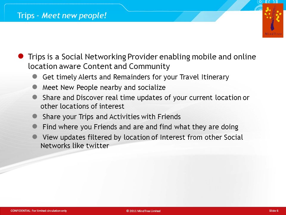© 2011 MindTree Limited CONFIDENTIAL: For limited circulation only Slide 6 ● Trips is a Social Networking Provider enabling mobile and online location aware Content and Community ● Get timely Alerts and Remainders for your Travel Itinerary ● Meet New People nearby and socialize ● Share and Discover real time updates of your current location or other locations of interest ● Share your Trips and Activities with Friends ● Find where you Friends and are and find what they are doing ● View updates filtered by location of Interest from other Social Networks like twitter Trips - Meet new people!