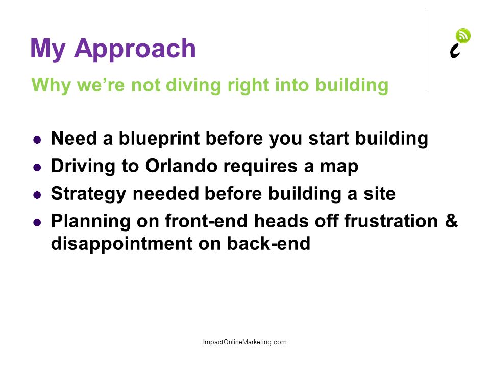 My Approach Need a blueprint before you start building Driving to Orlando requires a map Strategy needed before building a site Planning on front-end heads off frustration & disappointment on back-end ImpactOnlineMarketing.com Why we’re not diving right into building