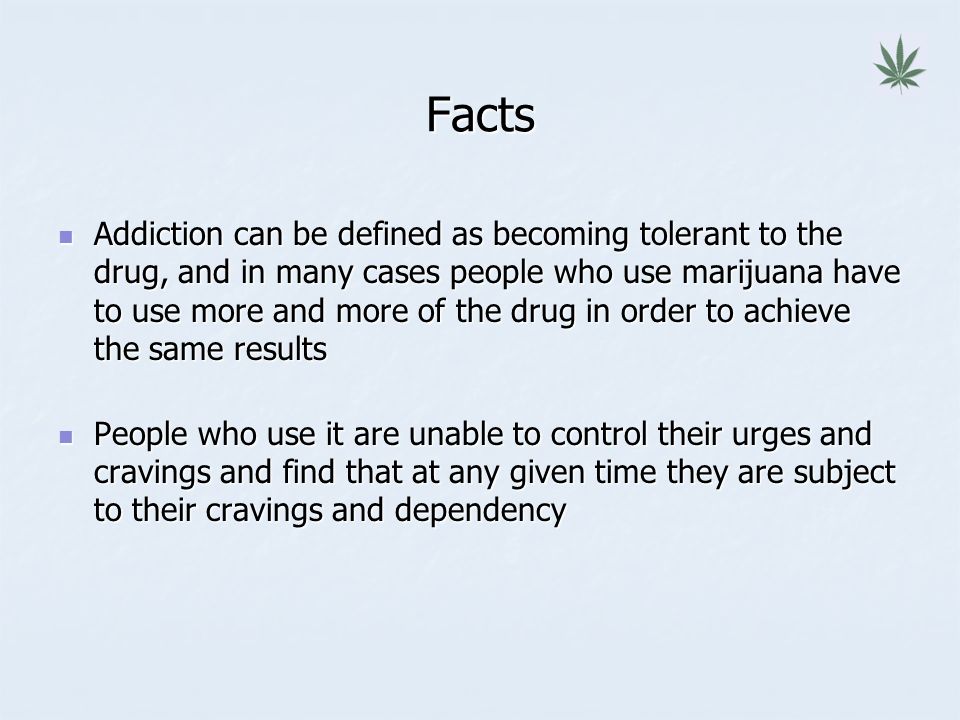 Facts Addiction can be defined as becoming tolerant to the drug, and in many cases people who use marijuana have to use more and more of the drug in order to achieve the same results Addiction can be defined as becoming tolerant to the drug, and in many cases people who use marijuana have to use more and more of the drug in order to achieve the same results People who use it are unable to control their urges and cravings and find that at any given time they are subject to their cravings and dependency People who use it are unable to control their urges and cravings and find that at any given time they are subject to their cravings and dependency