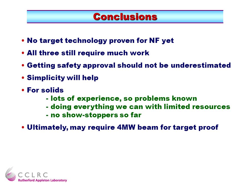 Conclusions No target technology proven for NF yet All three still require much work Getting safety approval should not be underestimated Simplicity will help For solids - lots of experience, so problems known - doing everything we can with limited resources - no show-stoppers so far Ultimately, may require 4MW beam for target proof