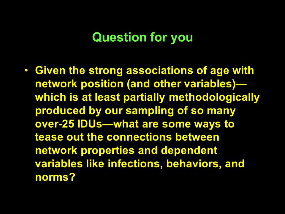 Question for you Given the strong associations of age with network position (and other variables)— which is at least partially methodologically produced by our sampling of so many over-25 IDUs—what are some ways to tease out the connections between network properties and dependent variables like infections, behaviors, and norms