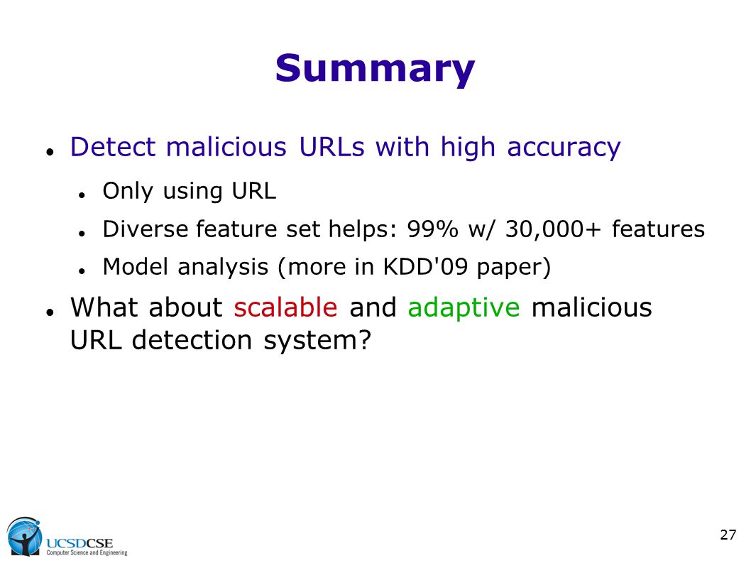 27 Summary Detect malicious URLs with high accuracy Only using URL Diverse feature set helps: 99% w/ 30,000+ features Model analysis (more in KDD 09 paper) What about scalable and adaptive malicious URL detection system