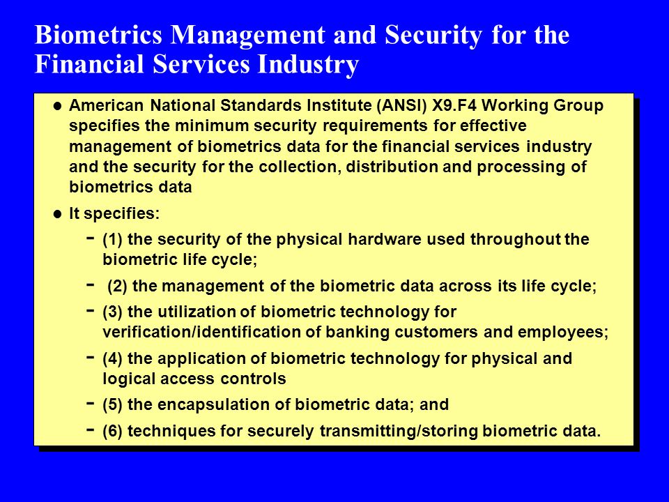 Biometrics Management and Security for the Financial Services Industry l American National Standards Institute (ANSI) X9.F4 Working Group specifies the minimum security requirements for effective management of biometrics data for the financial services industry and the security for the collection, distribution and processing of biometrics data l It specifies: - (1) the security of the physical hardware used throughout the biometric life cycle; - (2) the management of the biometric data across its life cycle; - (3) the utilization of biometric technology for verification/identification of banking customers and employees; - (4) the application of biometric technology for physical and logical access controls - (5) the encapsulation of biometric data; and - (6) techniques for securely transmitting/storing biometric data.