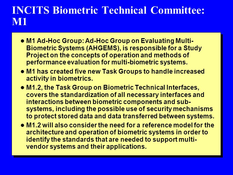 INCITS Biometric Technical Committee: M1 l M1 Ad-Hoc Group: Ad-Hoc Group on Evaluating Multi- Biometric Systems (AHGEMS), is responsible for a Study Project on the concepts of operation and methods of performance evaluation for multi-biometric systems.