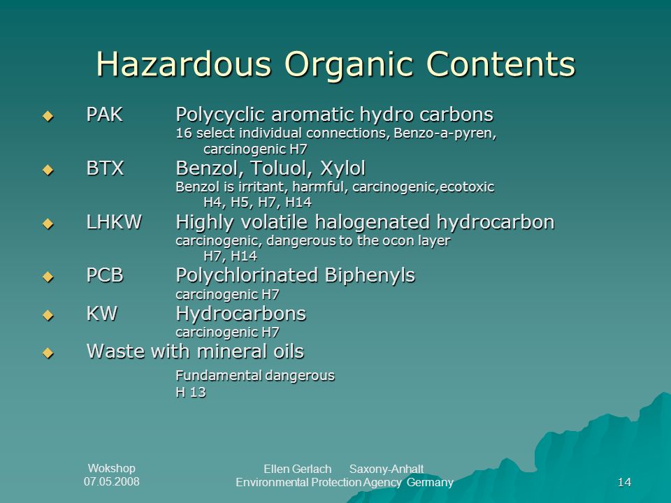 Wokshop Ellen Gerlach Saxony-Anhalt Environmental Protection Agency Germany 14 Hazardous Organic Contents  PAK Polycyclic aromatic hydro carbons 16 select individual connections, Benzo-a-pyren, carcinogenic H7  BTX Benzol, Toluol, Xylol Benzol is irritant, harmful, carcinogenic,ecotoxic H4, H5, H7, H14  LHKW Highly volatile halogenated hydrocarbon carcinogenic, dangerous to the ocon layer H7, H14  PCBPolychlorinated Biphenyls carcinogenic H7  KWHydrocarbons carcinogenic H7  Waste with mineral oils Fundamental dangerous H 13
