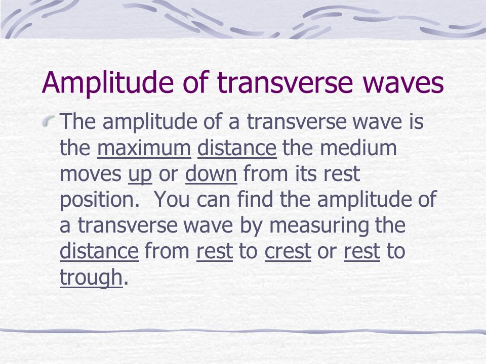 Amplitude of transverse waves The amplitude of a transverse wave is the maximum distance the medium moves up or down from its rest position.
