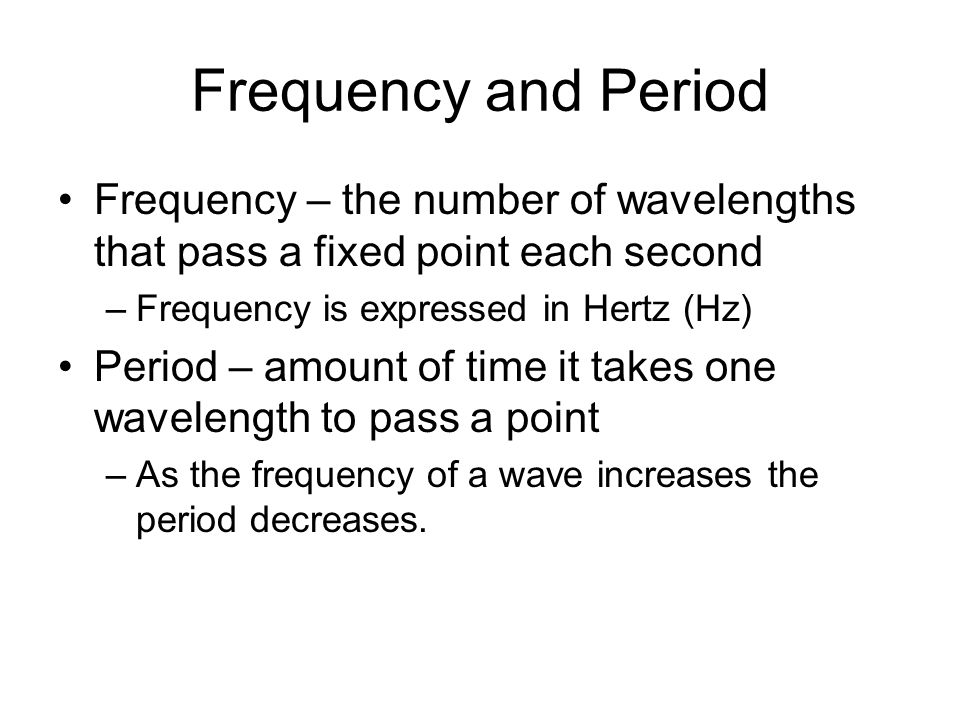 Frequency and Period Frequency – the number of wavelengths that pass a fixed point each second –Frequency is expressed in Hertz (Hz) Period – amount of time it takes one wavelength to pass a point –As the frequency of a wave increases the period decreases.