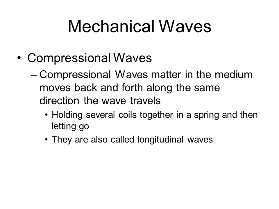 Mechanical Waves Compressional Waves –Compressional Waves matter in the medium moves back and forth along the same direction the wave travels Holding several coils together in a spring and then letting go They are also called longitudinal waves