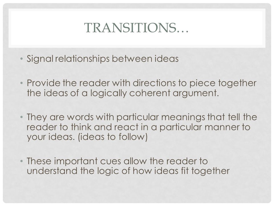 TRANSITIONS… Signal relationships between ideas Provide the reader with directions to piece together the ideas of a logically coherent argument.
