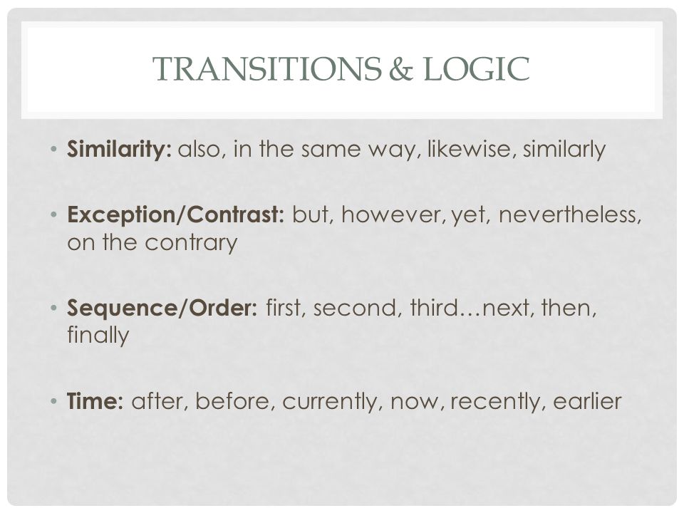 TRANSITIONS & LOGIC Similarity: also, in the same way, likewise, similarly Exception/Contrast: but, however, yet, nevertheless, on the contrary Sequence/Order: first, second, third…next, then, finally Time: after, before, currently, now, recently, earlier