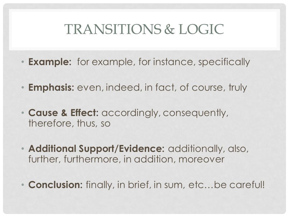 TRANSITIONS & LOGIC Example: for example, for instance, specifically Emphasis: even, indeed, in fact, of course, truly Cause & Effect: accordingly, consequently, therefore, thus, so Additional Support/Evidence: additionally, also, further, furthermore, in addition, moreover Conclusion: finally, in brief, in sum, etc…be careful!