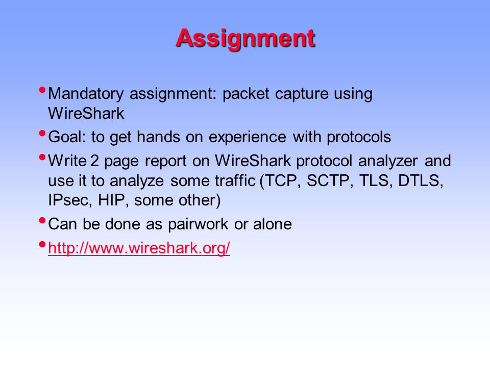 Assignment Mandatory assignment: packet capture using WireShark Goal: to get hands on experience with protocols Write 2 page report on WireShark protocol analyzer and use it to analyze some traffic (TCP, SCTP, TLS, DTLS, IPsec, HIP, some other) Can be done as pairwork or alone