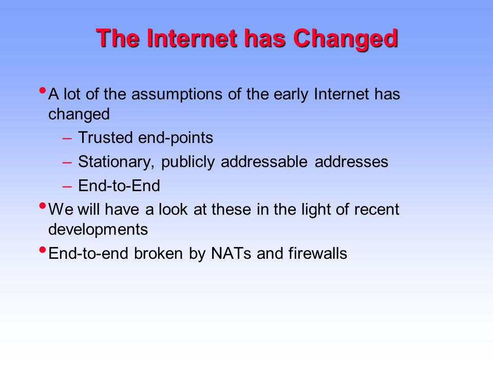 The Internet has Changed A lot of the assumptions of the early Internet has changed –Trusted end-points –Stationary, publicly addressable addresses –End-to-End We will have a look at these in the light of recent developments End-to-end broken by NATs and firewalls