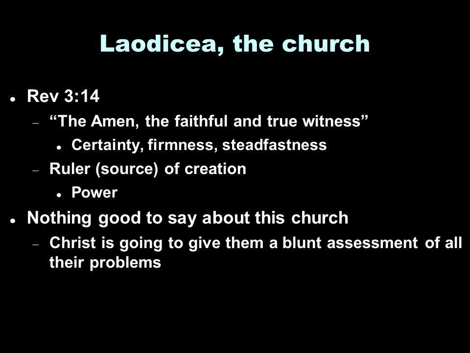 Laodicea, the church Rev 3:14  The Amen, the faithful and true witness Certainty, firmness, steadfastness  Ruler (source) of creation Power Nothing good to say about this church  Christ is going to give them a blunt assessment of all their problems