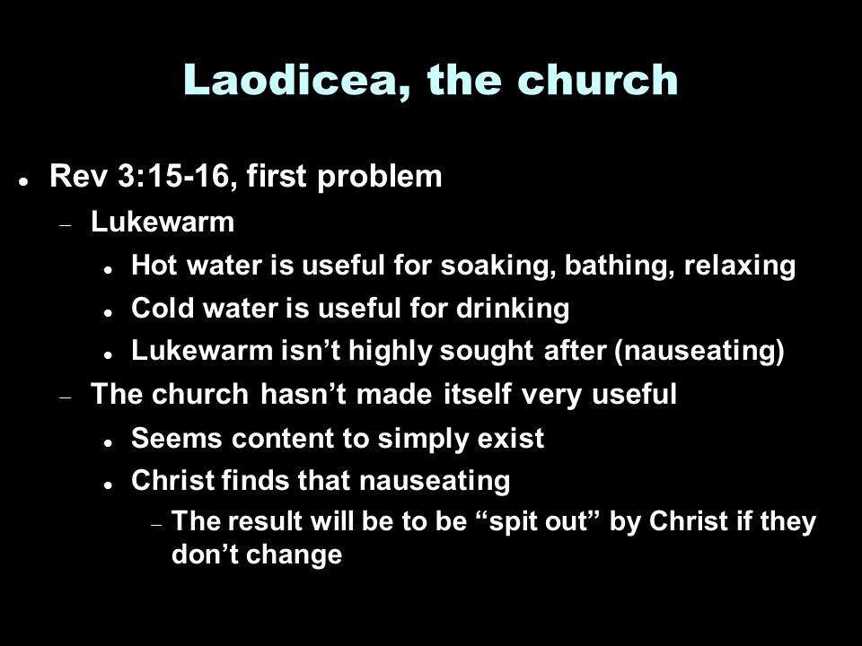Laodicea, the church Rev 3:15-16, first problem  Lukewarm Hot water is useful for soaking, bathing, relaxing Cold water is useful for drinking Lukewarm isn’t highly sought after (nauseating)  The church hasn’t made itself very useful Seems content to simply exist Christ finds that nauseating  The result will be to be spit out by Christ if they don’t change