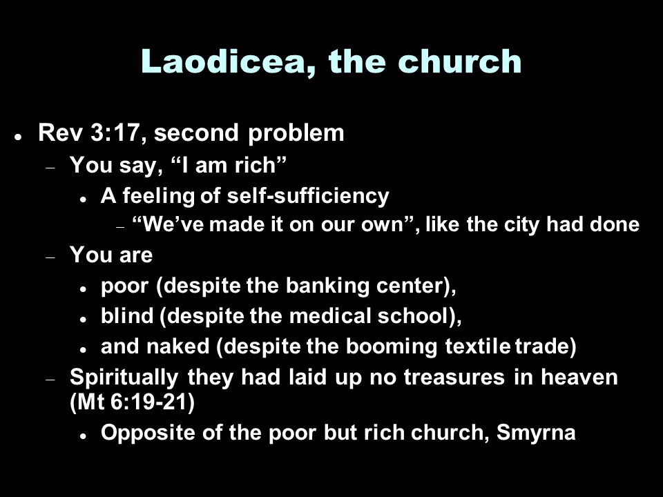Laodicea, the church Rev 3:17, second problem  You say, I am rich A feeling of self-sufficiency  We’ve made it on our own , like the city had done  You are poor (despite the banking center), blind (despite the medical school), and naked (despite the booming textile trade)  Spiritually they had laid up no treasures in heaven (Mt 6:19-21) Opposite of the poor but rich church, Smyrna