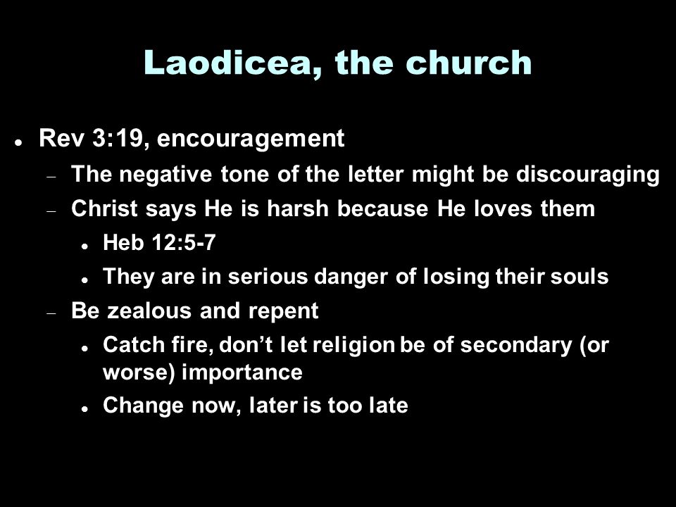 Laodicea, the church Rev 3:19, encouragement  The negative tone of the letter might be discouraging  Christ says He is harsh because He loves them Heb 12:5-7 They are in serious danger of losing their souls  Be zealous and repent Catch fire, don’t let religion be of secondary (or worse) importance Change now, later is too late