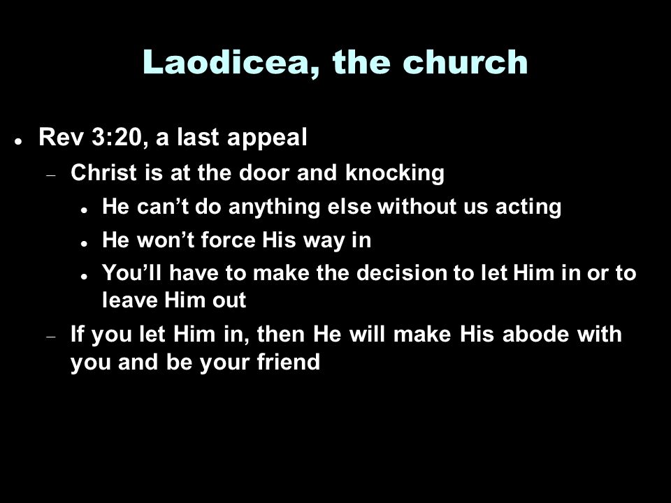 Laodicea, the church Rev 3:20, a last appeal  Christ is at the door and knocking He can’t do anything else without us acting He won’t force His way in You’ll have to make the decision to let Him in or to leave Him out  If you let Him in, then He will make His abode with you and be your friend