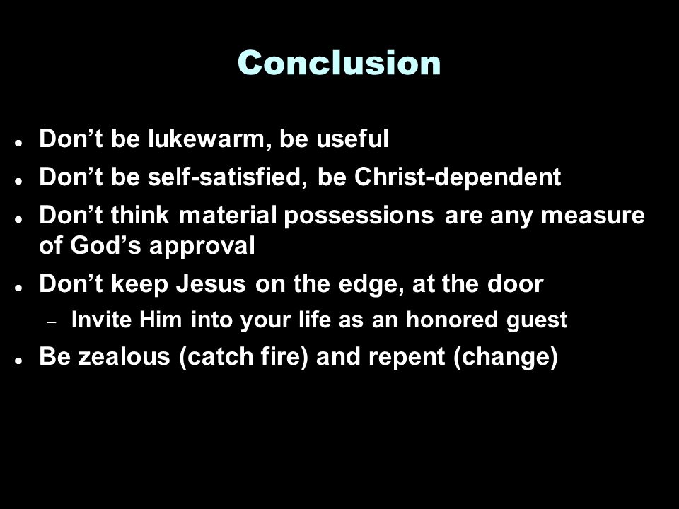 Conclusion Don’t be lukewarm, be useful Don’t be self-satisfied, be Christ-dependent Don’t think material possessions are any measure of God’s approval Don’t keep Jesus on the edge, at the door  Invite Him into your life as an honored guest Be zealous (catch fire) and repent (change)