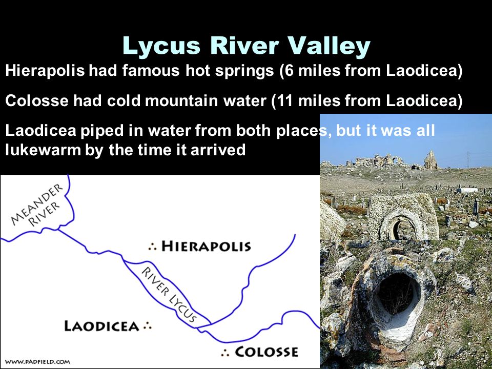 Lycus River Valley Hierapolis had famous hot springs (6 miles from Laodicea) Colosse had cold mountain water (11 miles from Laodicea) Laodicea piped in water from both places, but it was all lukewarm by the time it arrived