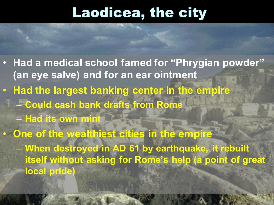 Laodicea, the city Had a medical school famed for Phrygian powder (an eye salve) and for an ear ointment Had the largest banking center in the empire –Could cash bank drafts from Rome –Had its own mint One of the wealthiest cities in the empire –When destroyed in AD 61 by earthquake, it rebuilt itself without asking for Rome’s help (a point of great local pride)