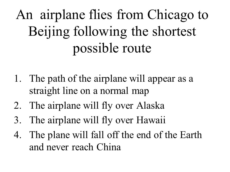 An airplane flies from Chicago to Beijing following the shortest possible route 1.The path of the airplane will appear as a straight line on a normal map 2.The airplane will fly over Alaska 3.The airplane will fly over Hawaii 4.The plane will fall off the end of the Earth and never reach China
