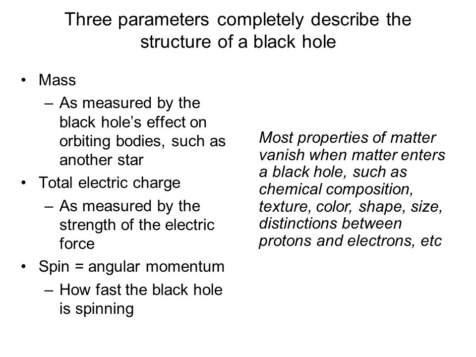Mass –As measured by the black hole’s effect on orbiting bodies, such as another star Total electric charge –As measured by the strength of the electric force Spin = angular momentum –How fast the black hole is spinning Three parameters completely describe the structure of a black hole Most properties of matter vanish when matter enters a black hole, such as chemical composition, texture, color, shape, size, distinctions between protons and electrons, etc